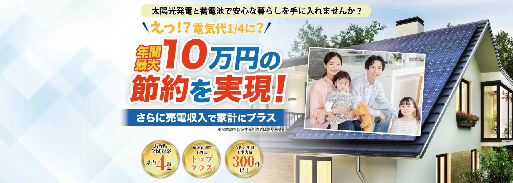太陽光発電と蓄電池で安心な暮らしを手に入れませんか? えっ!?電気代1/4に? 年間最大10万円の節約を実現! さらに売電収入で家計にプラス 長野県全域対応圏内4拠点 補助金実績トップクラス 直近3年間工事実績300件以上