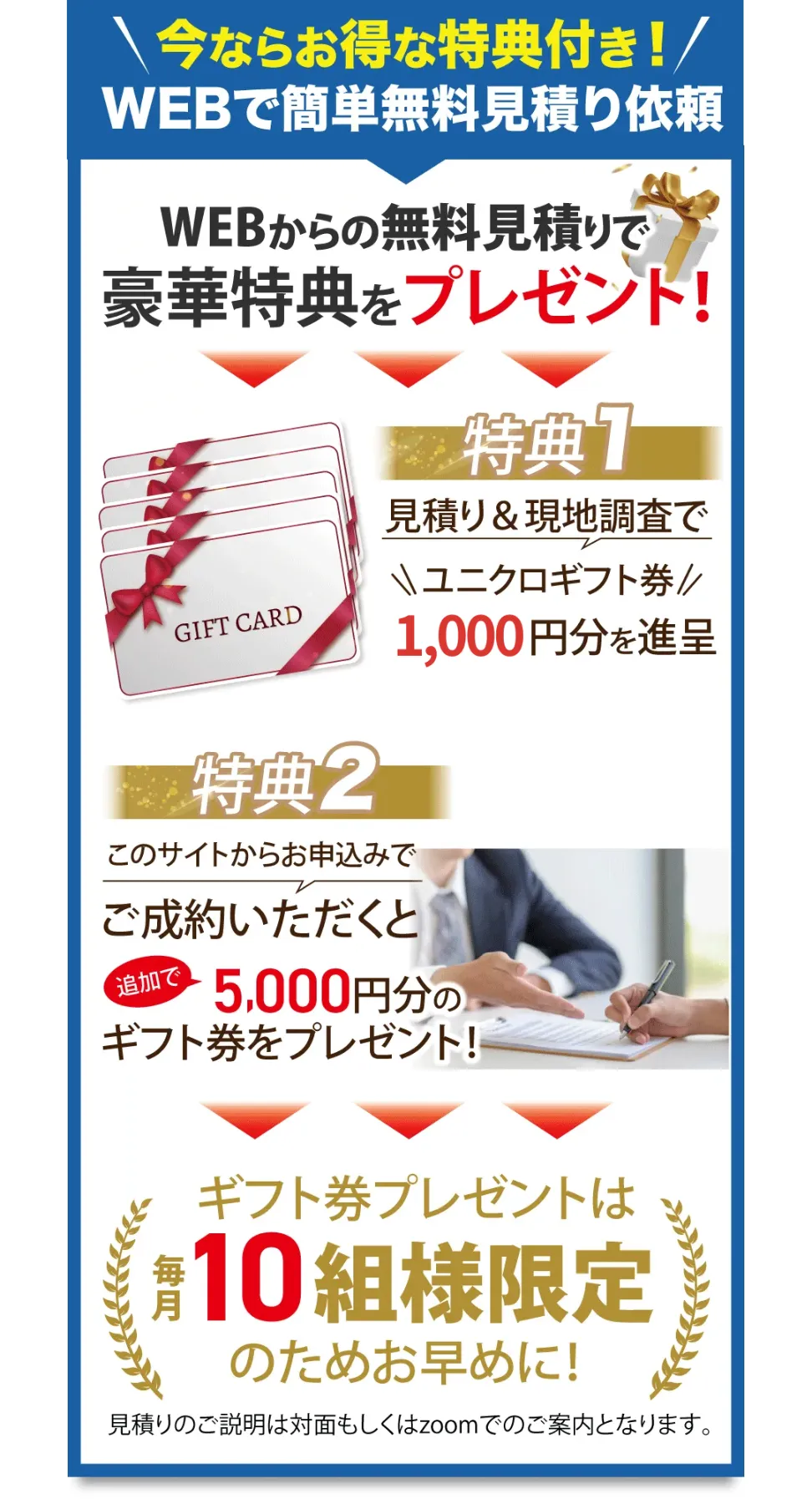 今ならお得な特典付き!WEBで簡単無料見積り依頼 WEBからの無料見積りで豪華特典をプレゼント! 特典1 見積り&現地調査でユニクロギフト券1,000円分を進呈 特典2 このサイトからお申込みで追加で5,000円分のギフト券をプレゼント! ギフト券プレゼントは毎月10組様限定のためお早めに! 見積りのご説明は対面もしくはzoomでのご案内となります。
