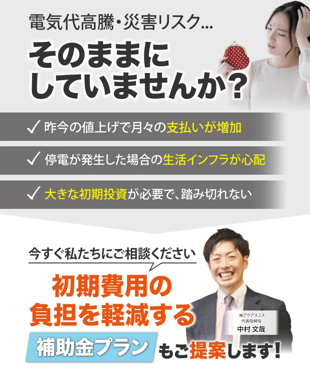 電気代高騰・災害リスク...そのままにしていませんか? 昨今の値上げで月々の支払いが増加 停電が発生した場合の生活インフラが心配 大きな初期投資が必要で、踏み切れない 今すぐ私たちにご相談ください 初期費用の負担を軽減する補助プランもご提案します!