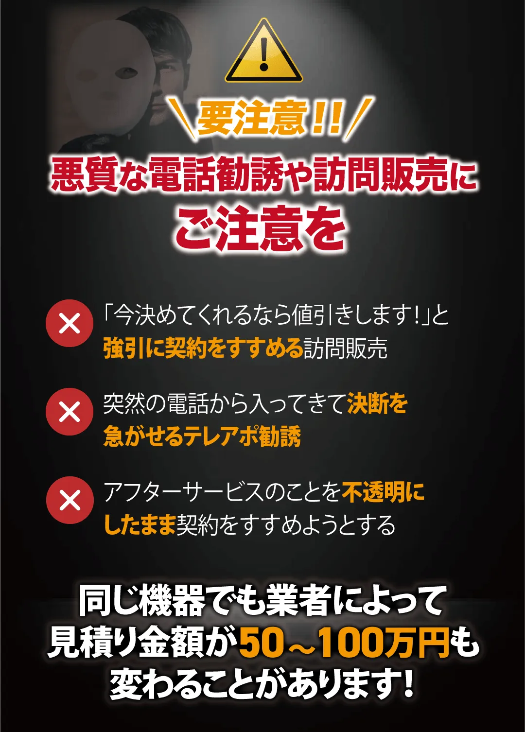要注意!!悪質な電話勧誘や訪問販売にご注意を 「今決めてくれるなら値引きします!」と強引に契約を進める訪問販売 突然の電話から入ってきて決断を急がせるテレアポ勧誘 アフターサービスのことを不透明にしたまま契約を進めようとする 同じ機器でも業者によって見積り金額が50〜100万円も変わることがあります!