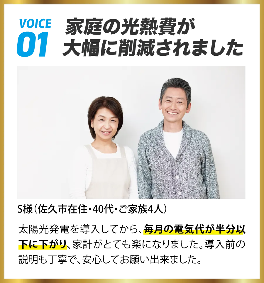 VOICE01 家庭の光熱費が大幅に軽減されました S様(佐久市在住・40代・ご家族4人) 太陽光発電を導入してから、毎月の電気代が半分以下に下がり、家計がとても楽になりました。導入前の説明も丁寧で、安心してお願い出来ました。