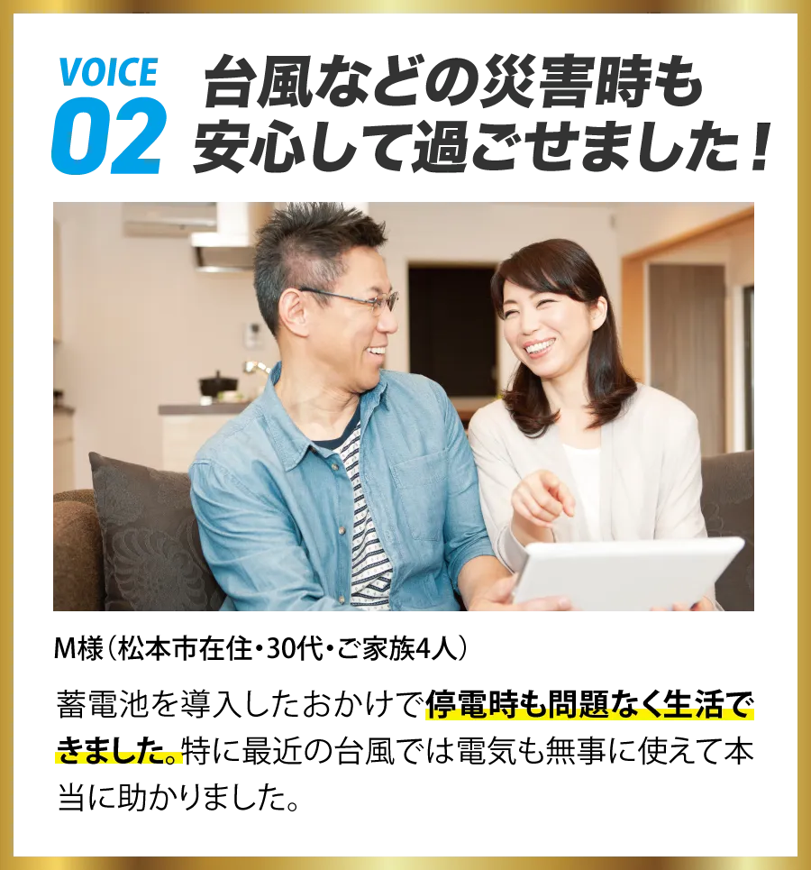 VOICE02 台風などの災害時も安心して過ごせました! M様(松本市在住・30代・ご家族4人) 蓄電池を導入したおかげで停電時も問題なく生活できました。特に最近の台風では電気も無事に使えて本当に助かりました。
