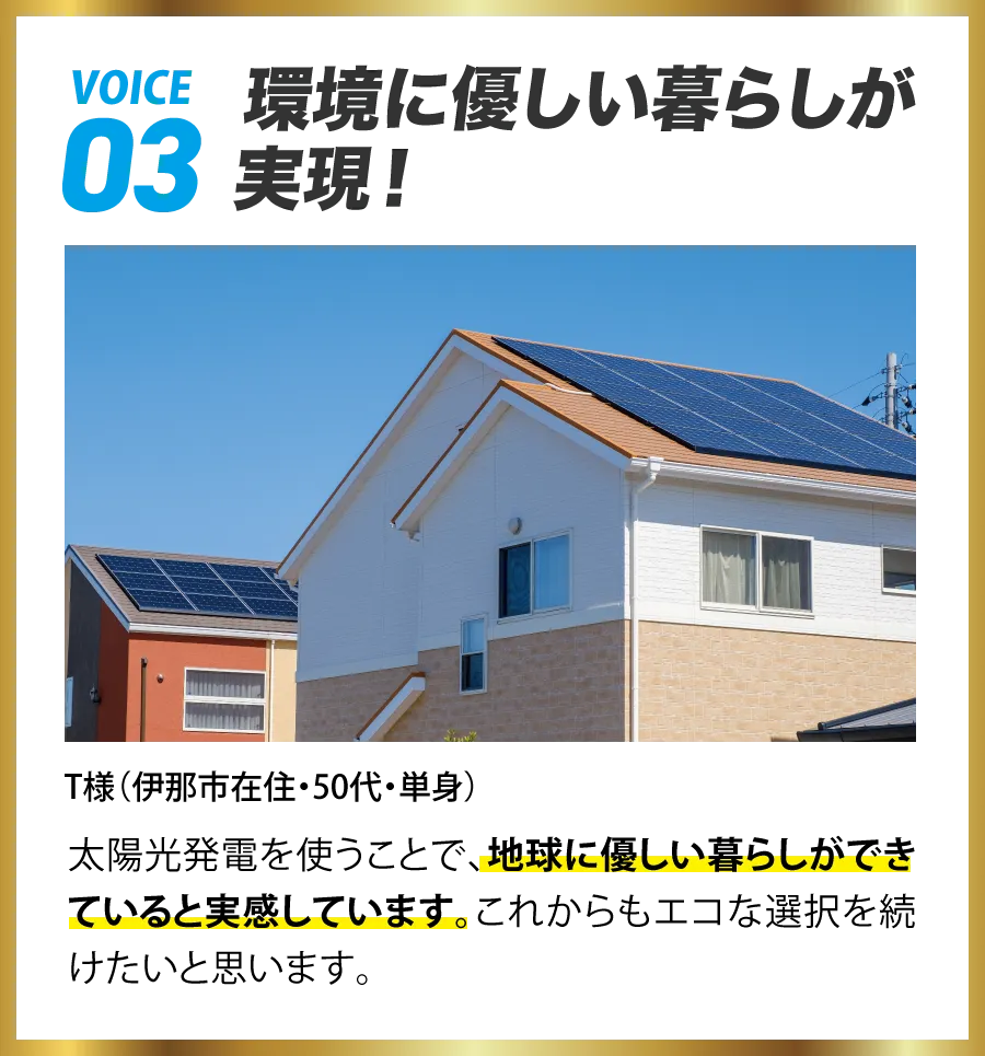VOICE03 環境に優しい暮らしが実現! T様(伊那市在住・50代・単身) 太陽光発電を使うことで、地球に優しい暮らしができていると実感しています。これからもエコな選択を続けたいと思います。